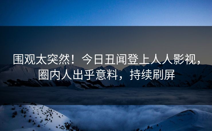 围观太突然！今日丑闻登上人人影视，圈内人出乎意料，持续刷屏