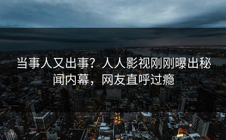 当事人又出事？人人影视刚刚曝出秘闻内幕，网友直呼过瘾