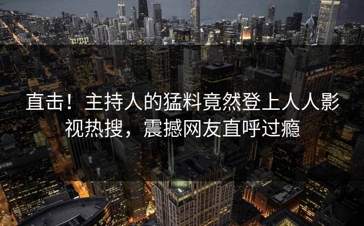 直击！主持人的猛料竟然登上人人影视热搜，震撼网友直呼过瘾
