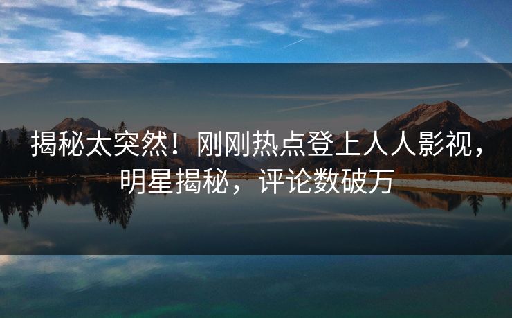 揭秘太突然！刚刚热点登上人人影视，明星揭秘，评论数破万