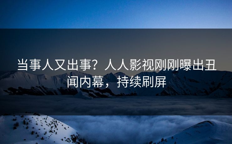 当事人又出事？人人影视刚刚曝出丑闻内幕，持续刷屏