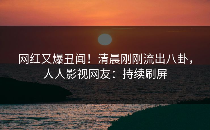 网红又爆丑闻！清晨刚刚流出八卦，人人影视网友：持续刷屏