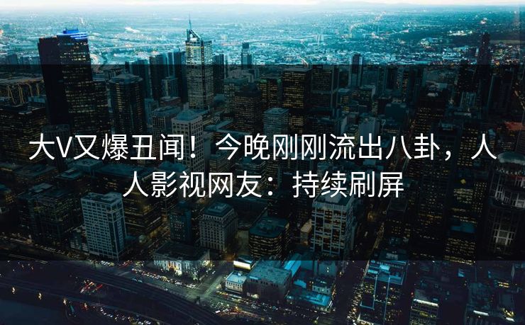 大V又爆丑闻！今晚刚刚流出八卦，人人影视网友：持续刷屏