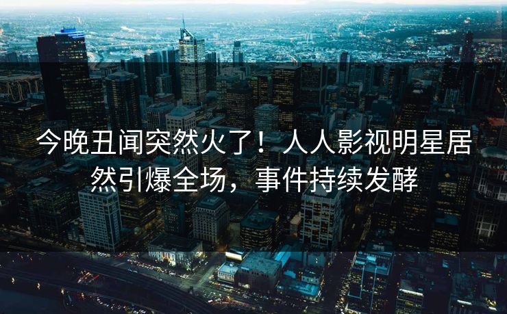 今晚丑闻突然火了！人人影视明星居然引爆全场，事件持续发酵