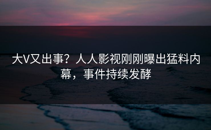 大V又出事？人人影视刚刚曝出猛料内幕，事件持续发酵