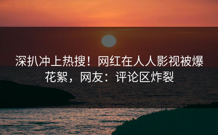 深扒冲上热搜！网红在人人影视被爆花絮，网友：评论区炸裂