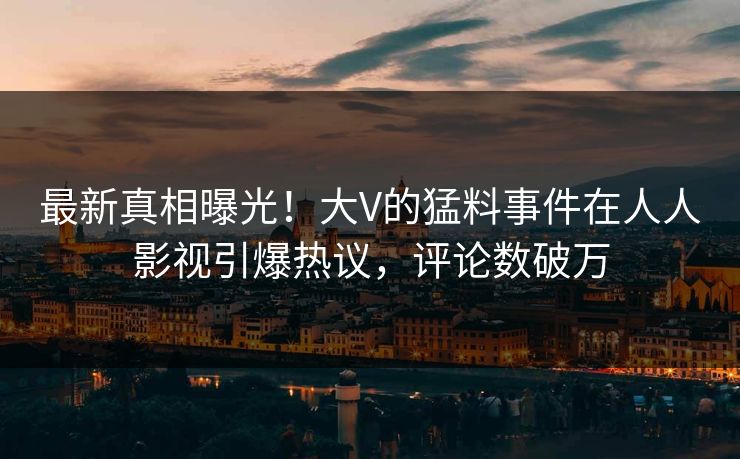 最新真相曝光！大V的猛料事件在人人影视引爆热议，评论数破万