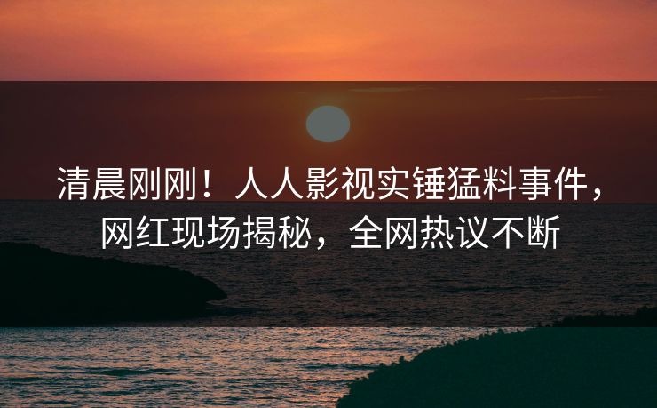 清晨刚刚！人人影视实锤猛料事件，网红现场揭秘，全网热议不断