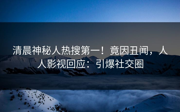 清晨神秘人热搜第一！竟因丑闻，人人影视回应：引爆社交圈