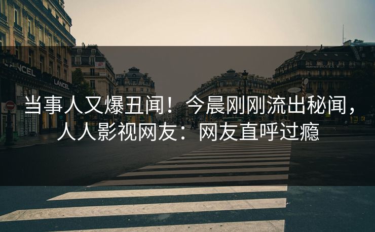 当事人又爆丑闻！今晨刚刚流出秘闻，人人影视网友：网友直呼过瘾
