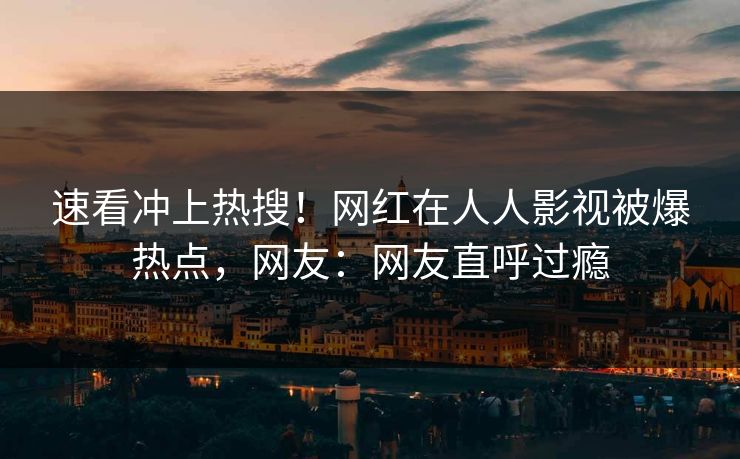 速看冲上热搜！网红在人人影视被爆热点，网友：网友直呼过瘾