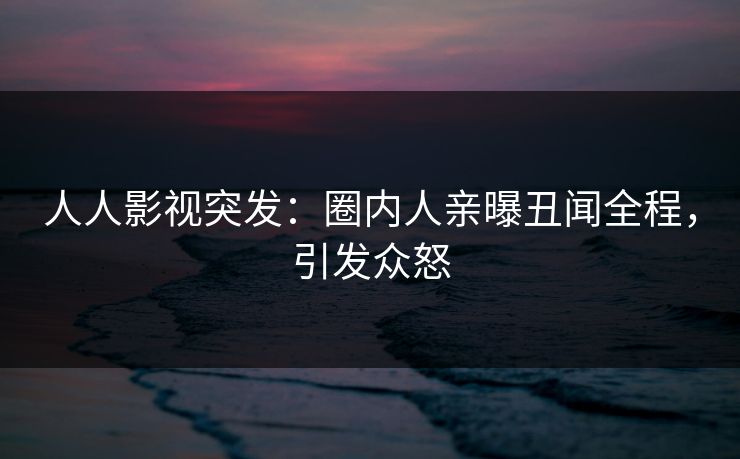 人人影视突发：圈内人亲曝丑闻全程，引发众怒