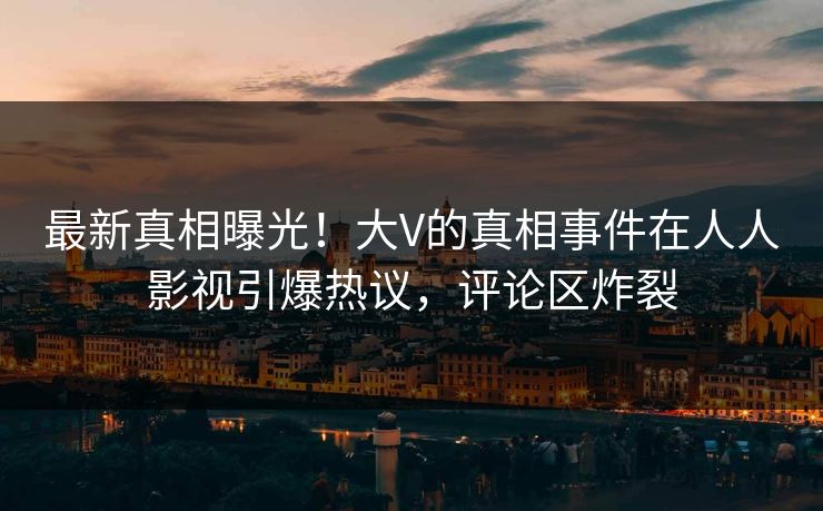 最新真相曝光！大V的真相事件在人人影视引爆热议，评论区炸裂
