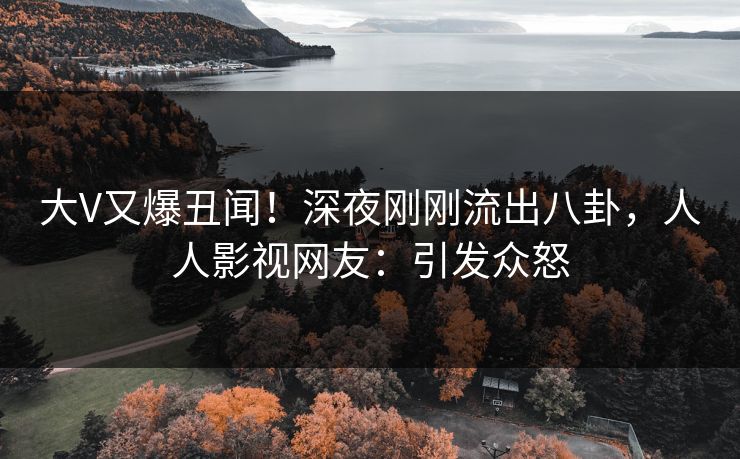 大V又爆丑闻！深夜刚刚流出八卦，人人影视网友：引发众怒