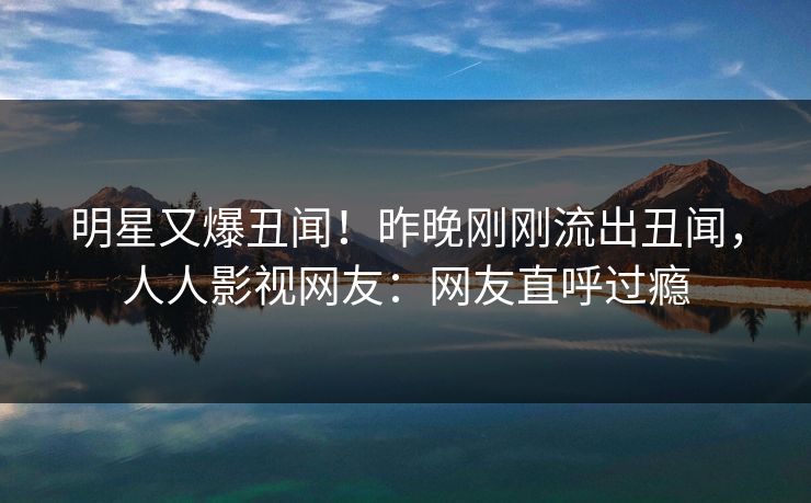 明星又爆丑闻！昨晚刚刚流出丑闻，人人影视网友：网友直呼过瘾