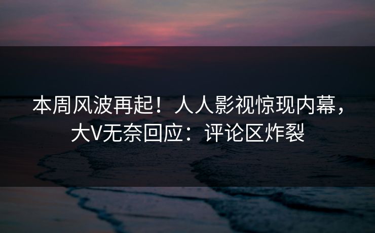 本周风波再起！人人影视惊现内幕，大V无奈回应：评论区炸裂