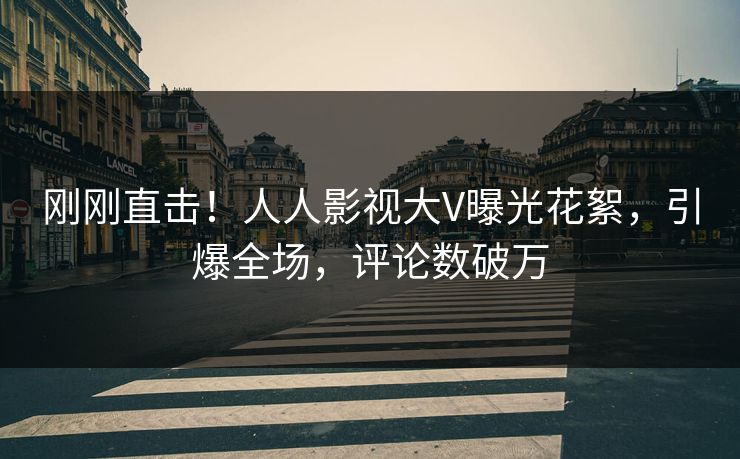 刚刚直击！人人影视大V曝光花絮，引爆全场，评论数破万