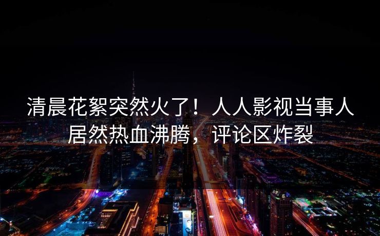 清晨花絮突然火了！人人影视当事人居然热血沸腾，评论区炸裂