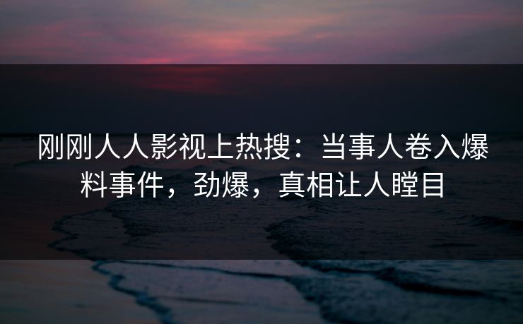刚刚人人影视上热搜：当事人卷入爆料事件，劲爆，真相让人瞠目