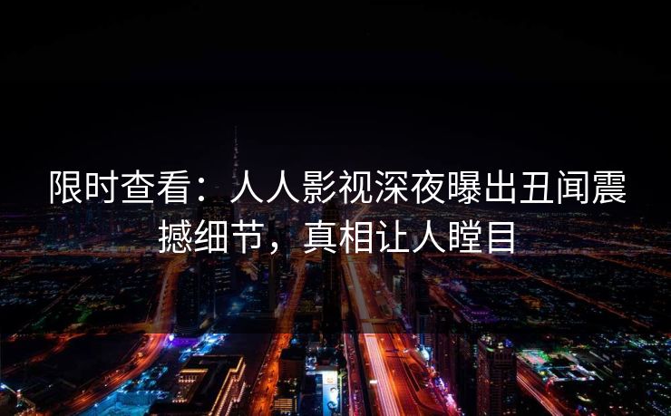 限时查看：人人影视深夜曝出丑闻震撼细节，真相让人瞠目