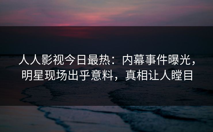 人人影视今日最热：内幕事件曝光，明星现场出乎意料，真相让人瞠目