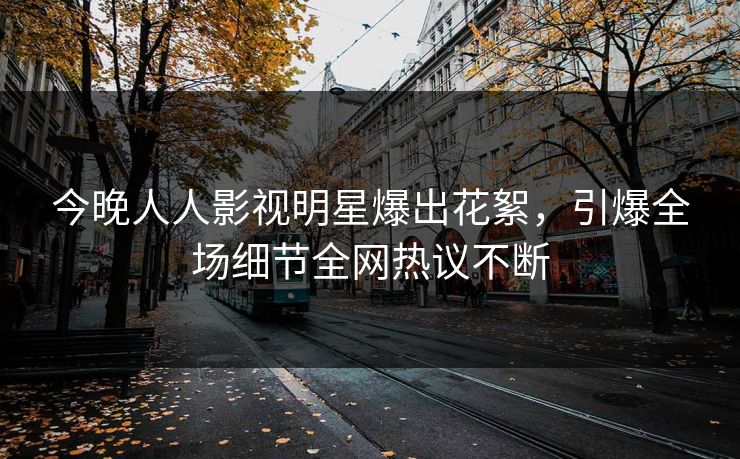 今晚人人影视明星爆出花絮，引爆全场细节全网热议不断