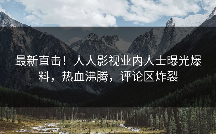 最新直击！人人影视业内人士曝光爆料，热血沸腾，评论区炸裂