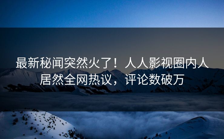 最新秘闻突然火了！人人影视圈内人居然全网热议，评论数破万