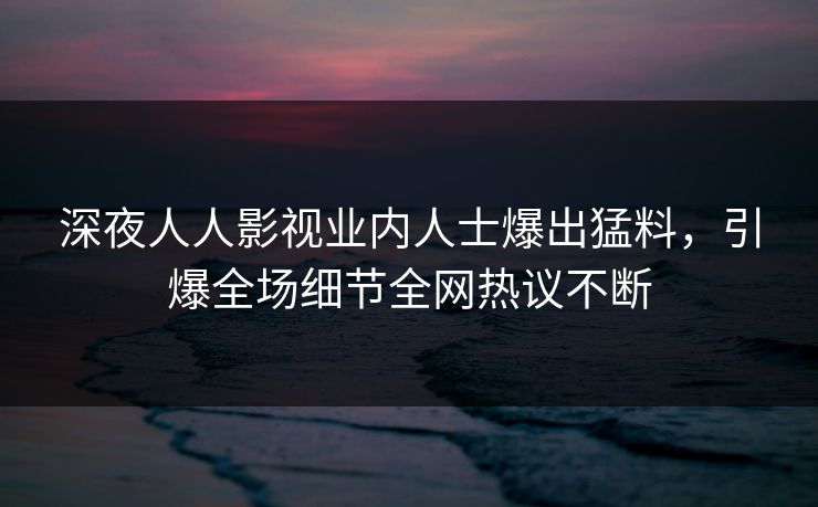 深夜人人影视业内人士爆出猛料，引爆全场细节全网热议不断