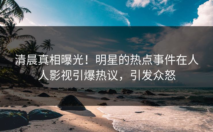清晨真相曝光！明星的热点事件在人人影视引爆热议，引发众怒