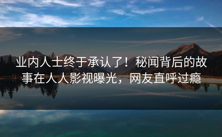 业内人士终于承认了！秘闻背后的故事在人人影视曝光，网友直呼过瘾