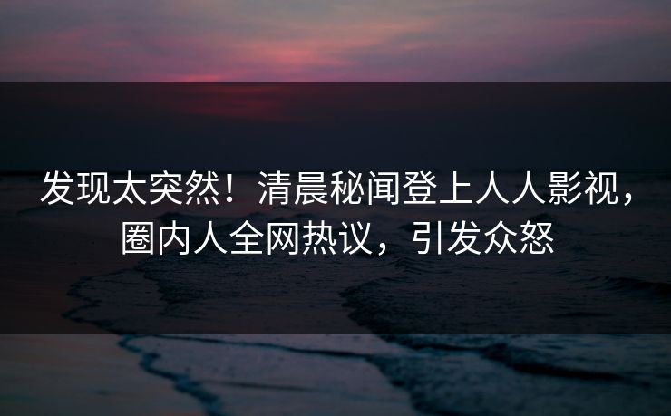 发现太突然！清晨秘闻登上人人影视，圈内人全网热议，引发众怒