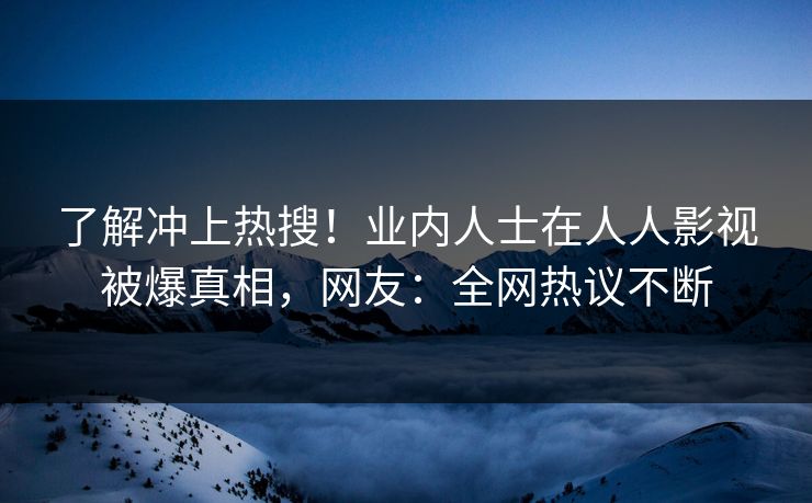 了解冲上热搜！业内人士在人人影视被爆真相，网友：全网热议不断
