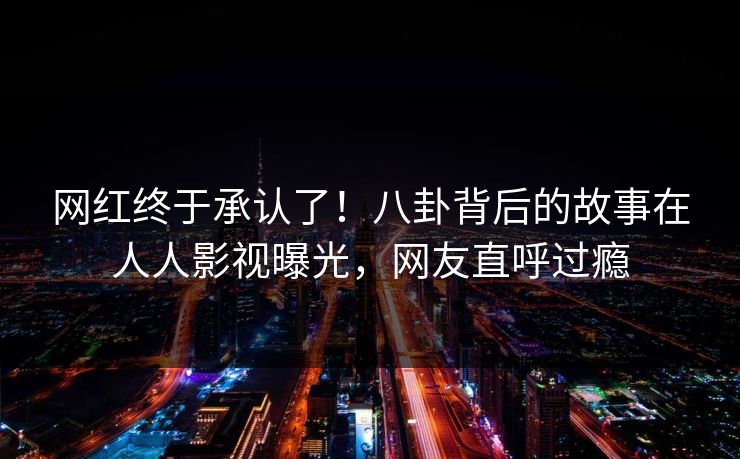 网红终于承认了！八卦背后的故事在人人影视曝光，网友直呼过瘾