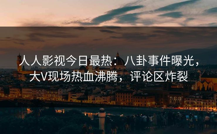 人人影视今日最热：八卦事件曝光，大V现场热血沸腾，评论区炸裂