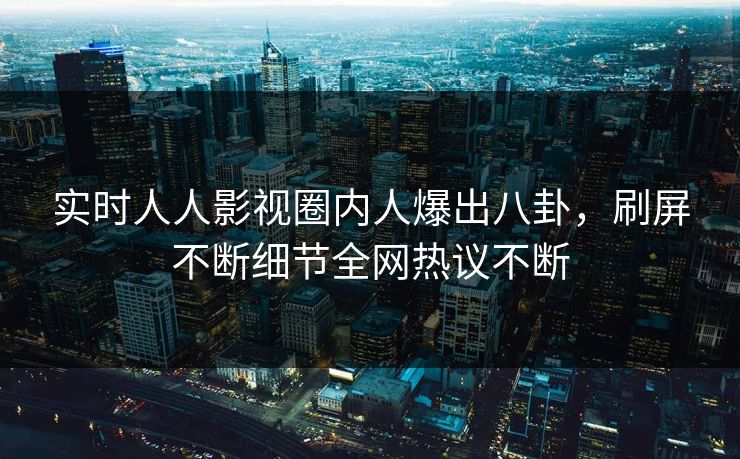 实时人人影视圈内人爆出八卦，刷屏不断细节全网热议不断