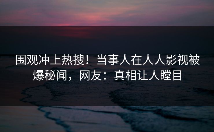 围观冲上热搜！当事人在人人影视被爆秘闻，网友：真相让人瞠目