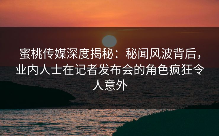蜜桃传媒深度揭秘：秘闻风波背后，业内人士在记者发布会的角色疯狂令人意外