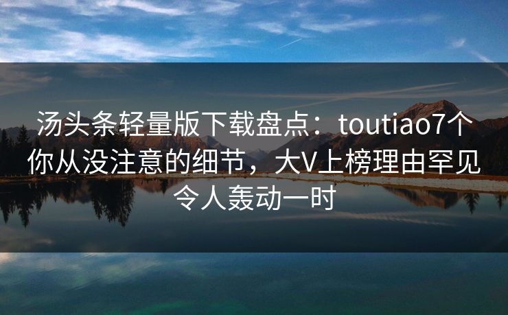 汤头条轻量版下载盘点：toutiao7个你从没注意的细节，大V上榜理由罕见令人轰动一时