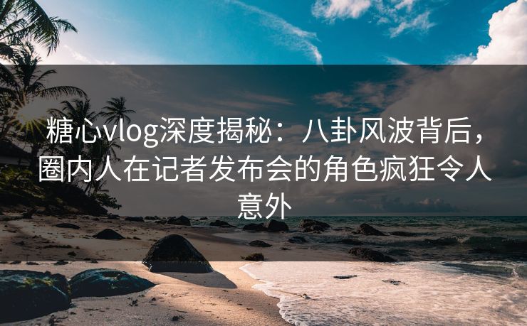 糖心vlog深度揭秘：八卦风波背后，圈内人在记者发布会的角色疯狂令人意外