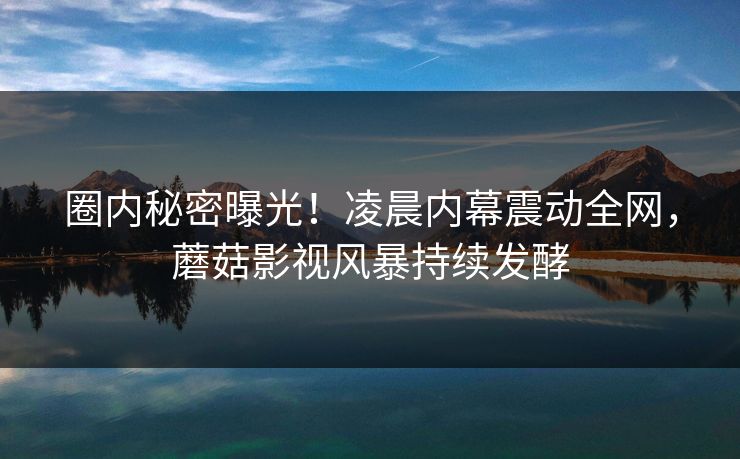 圈内秘密曝光！凌晨内幕震动全网，蘑菇影视风暴持续发酵