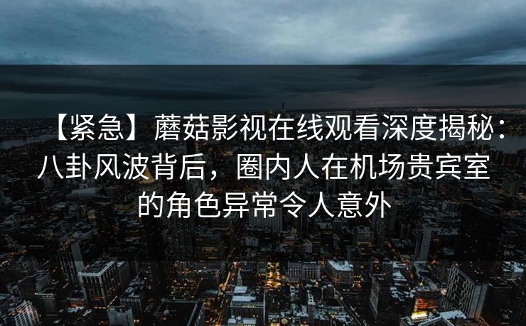 【紧急】蘑菇影视在线观看深度揭秘：八卦风波背后，圈内人在机场贵宾室的角色异常令人意外
