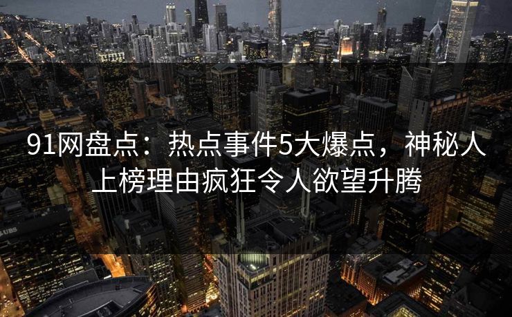 91网盘点：热点事件5大爆点，神秘人上榜理由疯狂令人欲望升腾