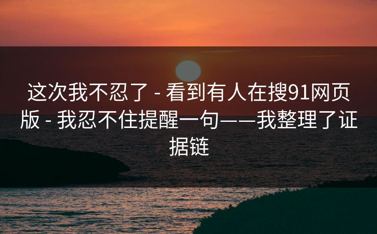 这次我不忍了 - 看到有人在搜91网页版 - 我忍不住提醒一句——我整理了证据链 这次我不忍了 - 看到有人在搜91网页版 - 我忍不住提醒一句——我整理了证据链