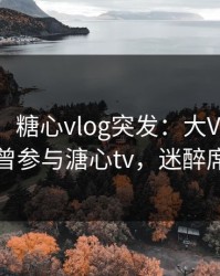 【爆料】糖心vlog突发：大V在今日凌晨被曝曾参与溏心tv，迷醉席卷全网