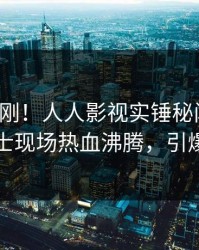 清晨刚刚！人人影视实锤秘闻事件，业内人士现场热血沸腾，引爆社交圈