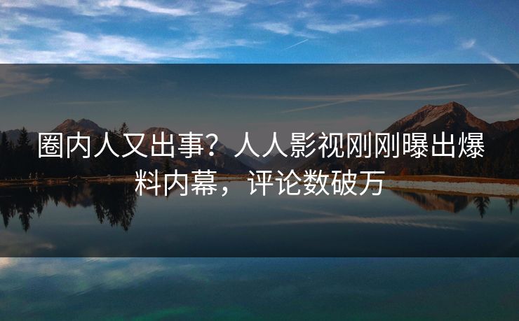 圈内人又出事？人人影视刚刚曝出爆料内幕，评论数破万