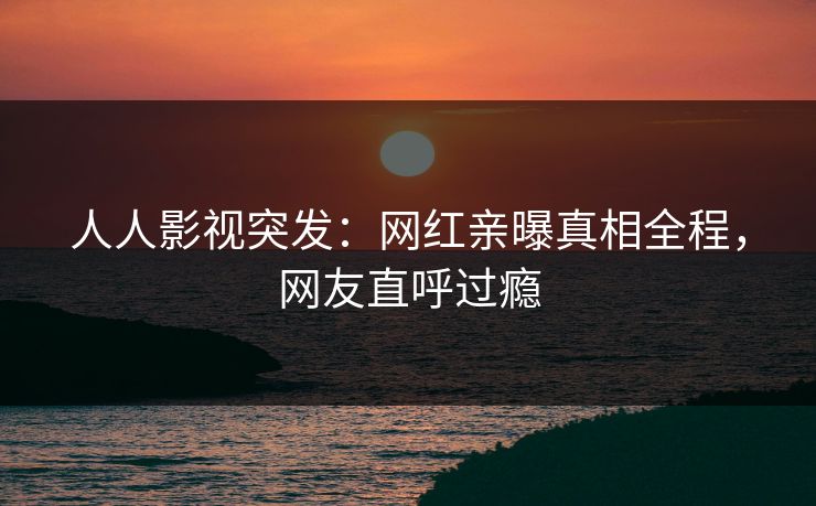 人人影视突发：网红亲曝真相全程，网友直呼过瘾