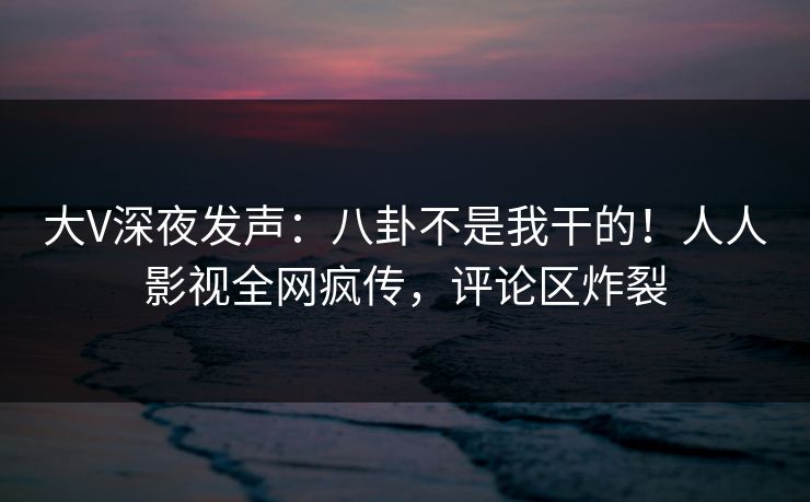 大V深夜发声：八卦不是我干的！人人影视全网疯传，评论区炸裂