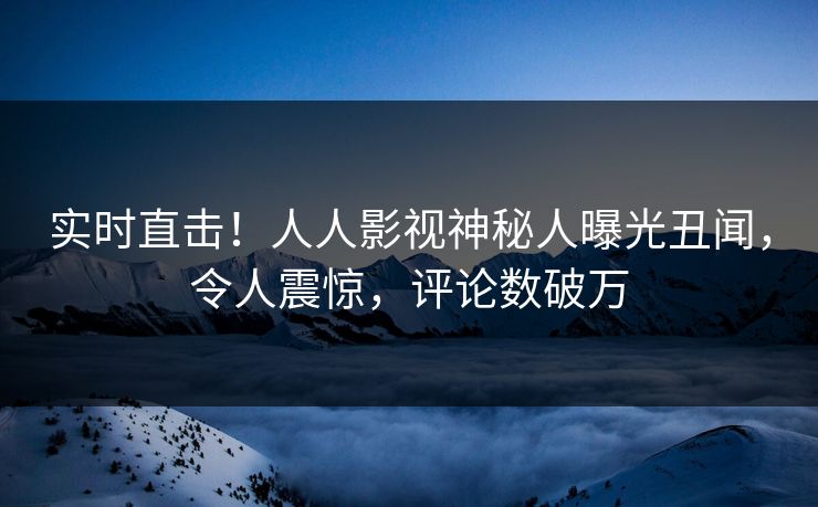 实时直击！人人影视神秘人曝光丑闻，令人震惊，评论数破万